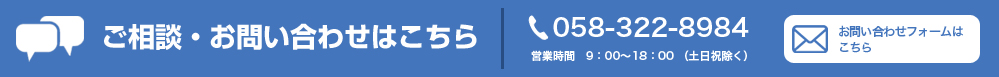 お問い合わせはこちら ご質問やご相談など、お気軽にお問い合わせください。 058-322-8984 （平日 09:00～18:00）